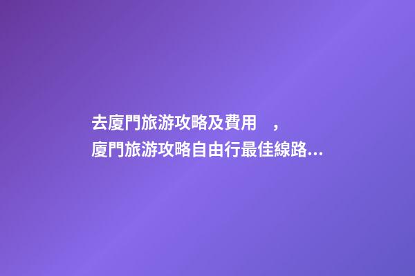 去廈門旅游攻略及費用，廈門旅游攻略自由行最佳線路3天，3分鐘了解吃住行